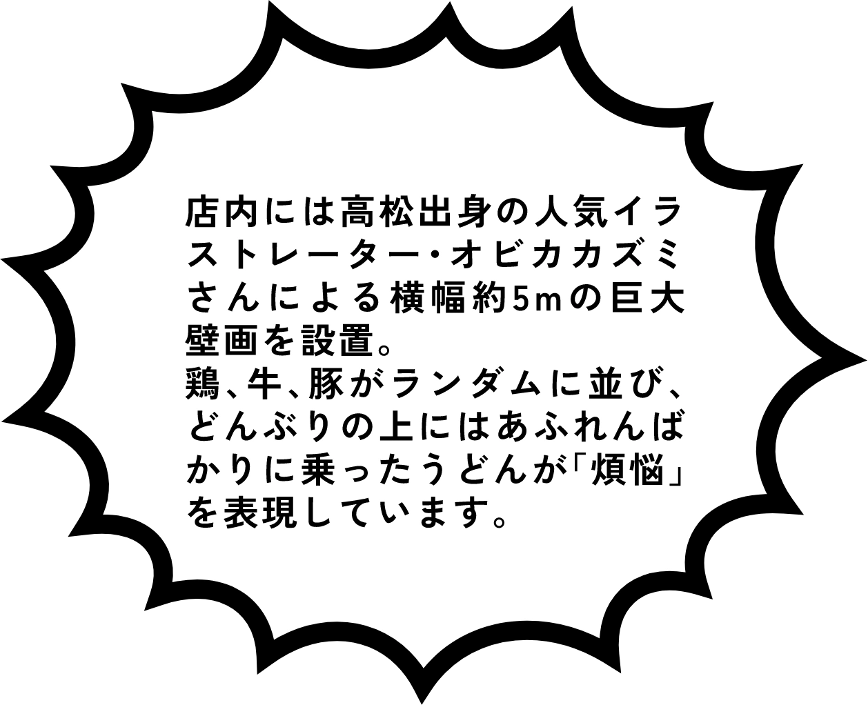 店内には高松出身の人気イラストレーター・オビカカズミさんによる横幅約5mの巨大壁画を設置。鶏、牛、豚がランダムに並び、どんぶりの上にはあふれんばかりに乗ったうどんが「煩悩」を表現しています。