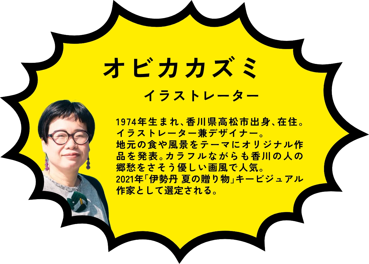 オビカカズミ イラストレーター 1974年生まれ、香川県高松市出身、在住。イラストレーター兼デザイナー。地元の食や風景をテーマにオリジナル作品を発表。カラフルながらも香川の人の郷愁をさそう優しい画風で人気。2021年「伊勢丹夏の贈り物」キービジュアル 作家として選定される。
